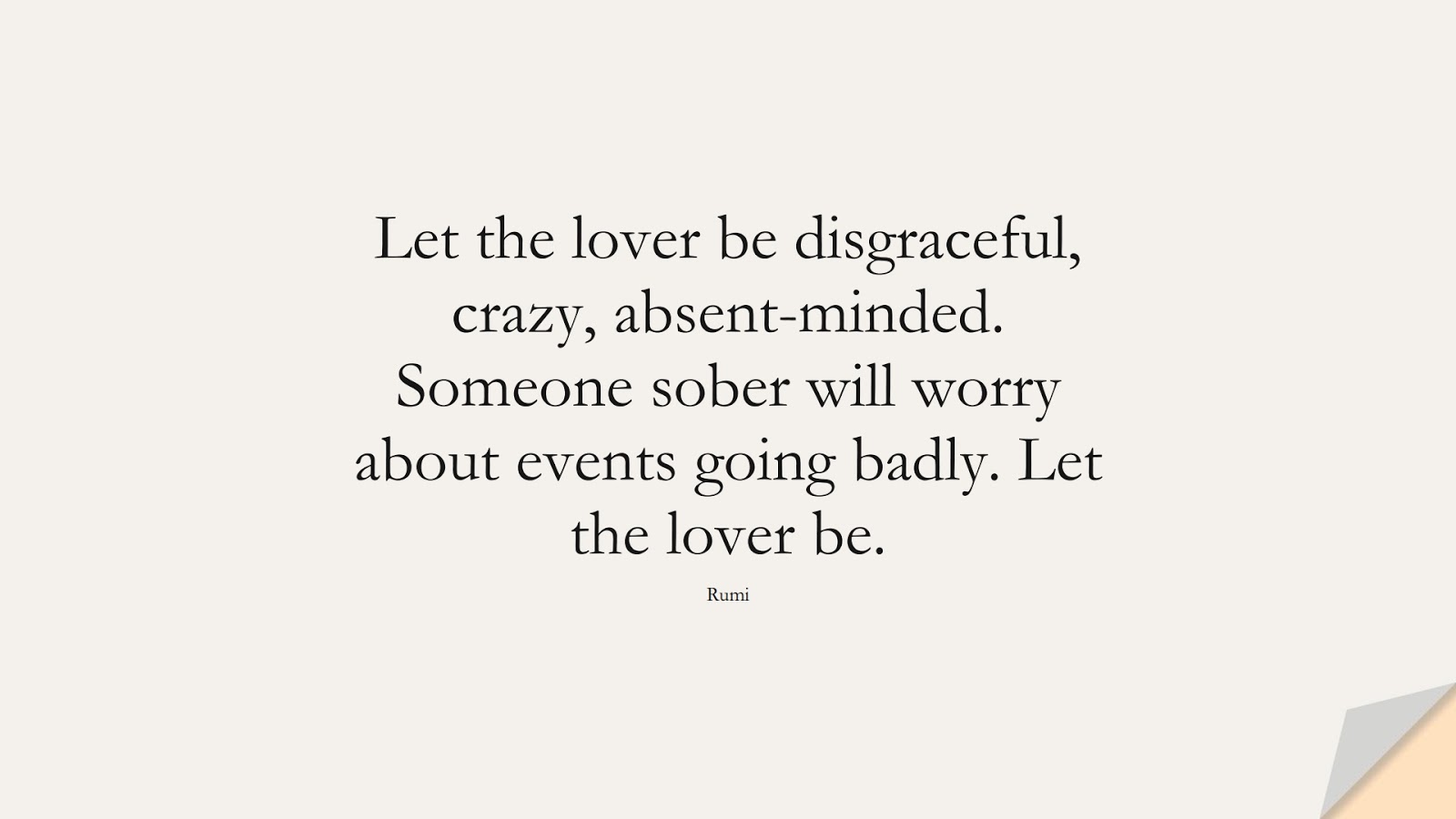 Let the lover be disgraceful, crazy, absent-minded. Someone sober will worry about events going badly. Let the lover be. (Rumi);  #LoveQuotes