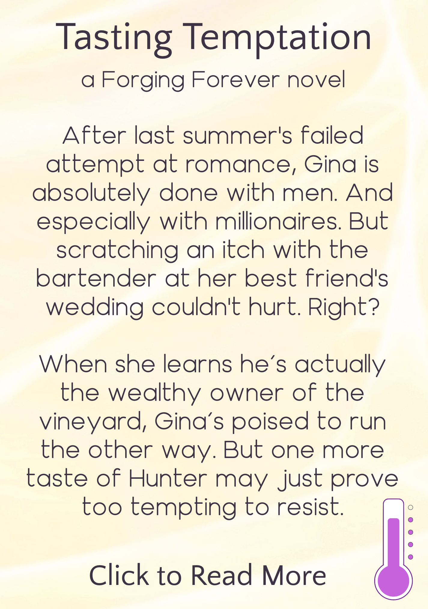 text description appearing on hover, reading: Tasting Temptation, a Forging Forever novel. After last summer's failed attempt at romance, Gina is absolutely done with men. And especially with millionaires. But scratching an itch with the bartender at her best friend's wedding couldn't hurt. Right? When she learns he's actually the wealthy owner of the vineyard, Gina's poised to run the other way. But one more taste of Hunter may just prove too tempting to resist. Click to read more. Icon in bottom right indicating heat level is "sizzling"