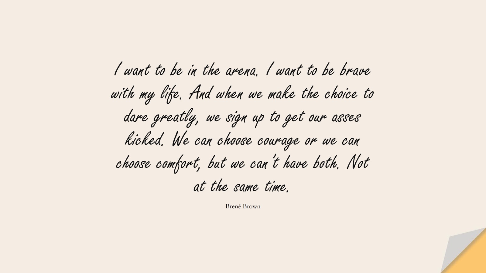 I want to be in the arena. I want to be brave with my life. And when we make the choice to dare greatly, we sign up to get our asses kicked. We can choose courage or we can choose comfort, but we can’t have both. Not at the same time. (Brené Brown);  #CourageQuotes