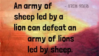 An army of sheep led by a lion can defeat an army of lions led by sheep. ~African Proverb