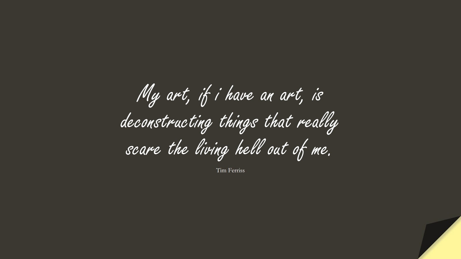 My art, if i have an art, is deconstructing things that really scare the living hell out of me. (Tim Ferriss);  #TimFerrissQuotes