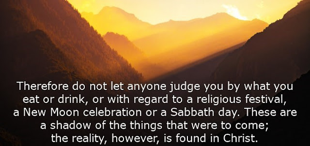  Therefore do not let anyone judge you by what you eat or drink, or with regard to a religious festival, a New Moon celebration or a Sabbath day. These are a shadow of the things that were to come; the reality, however, is found in Christ. 