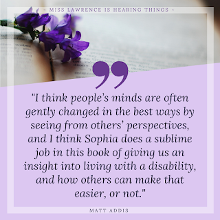 A quote from the interview by Matt Addis. A purple background with book and flowers at the top. Text reads"I think people’s minds are often gently changed in the best ways by seeing from others’ perspectives, and I think Sophia does a sublime job in this book of giving us an insight into living with a disability, and how others can make that easier, or not."