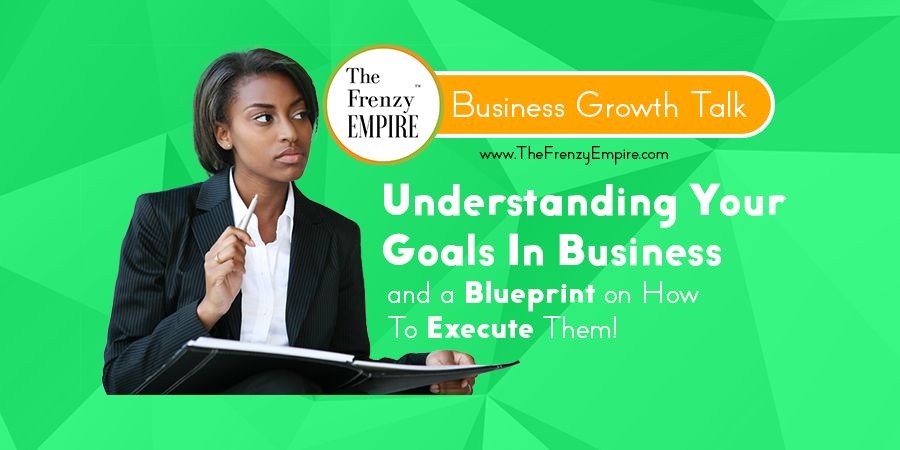 Understanding Your Goals In Business and a Blueprint on How To Execute Them!