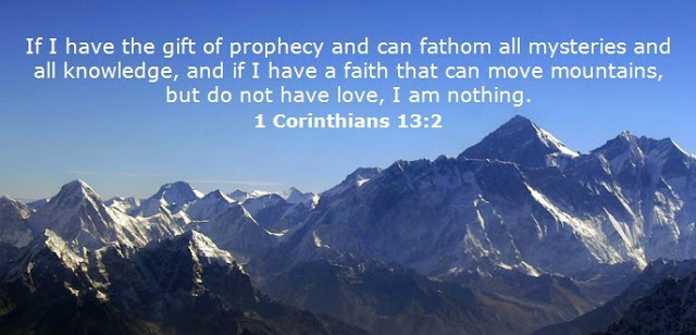    If I have the gift of prophecy and can fathom all mysteries and all knowledge, and if I have a faith that can move mountains, but do not have love, I am nothing.