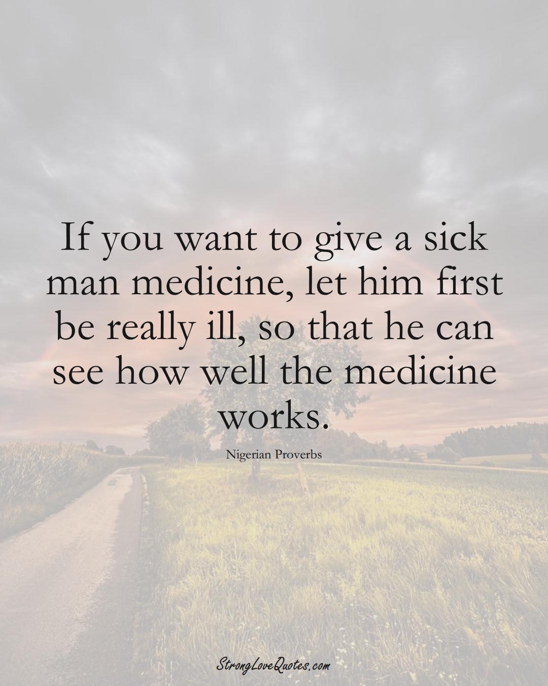 If you want to give a sick man medicine, let him first be really ill, so that he can see how well the medicine works. (Nigerian Sayings);  #AfricanSayings