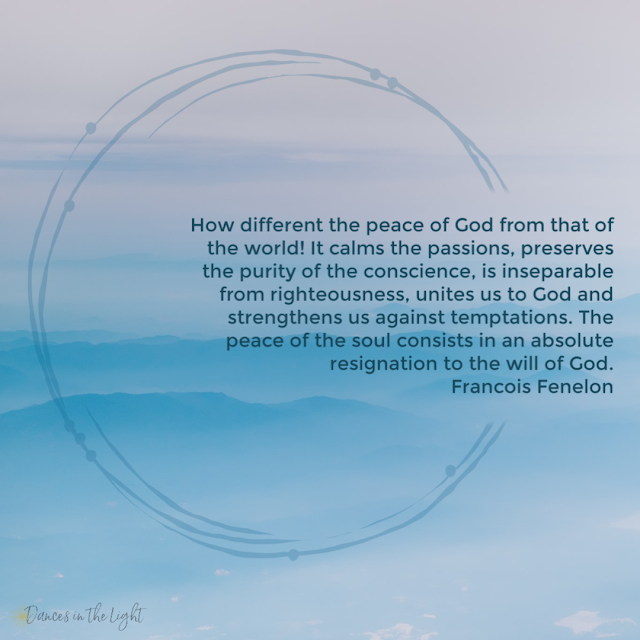 How different the peace of God from that of the world! It calms the passions, preserves the purity of the conscience, is inseparable from righteousness, unites us to God and strengthens us against temptations. The peace of the soul consists in an absolute resignation to the will of God. Francois Fenelon