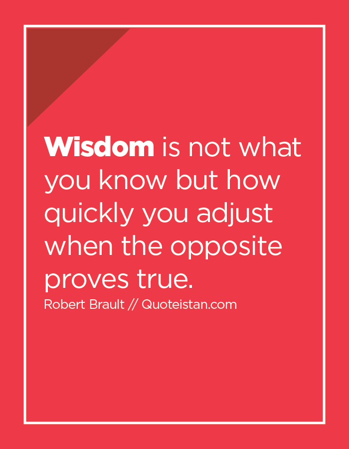 Wisdom is not what you know but how quickly you adjust when the opposite proves true.