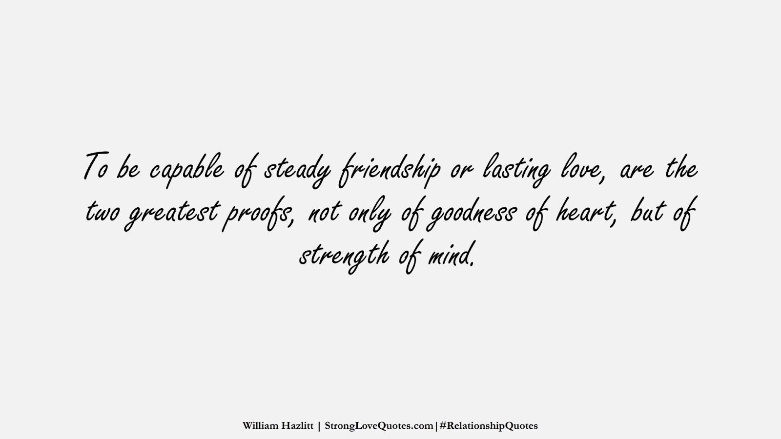 To be capable of steady friendship or lasting love, are the two greatest proofs, not only of goodness of heart, but of strength of mind. (William Hazlitt);  #RelationshipQuotes