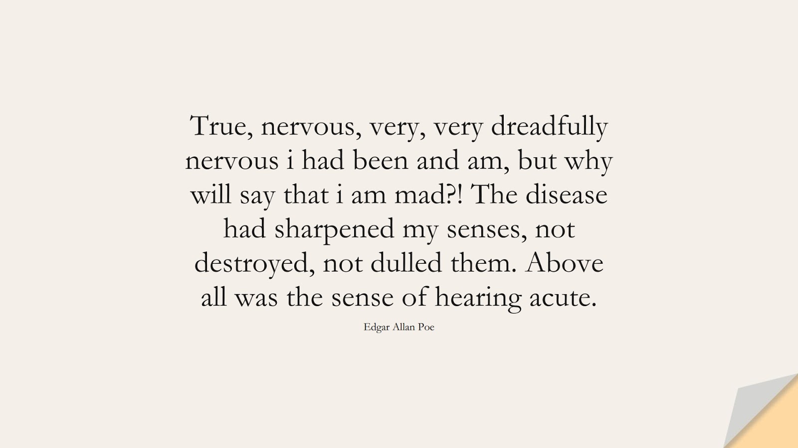 True, nervous, very, very dreadfully nervous i had been and am, but why will say that i am mad?! The disease had sharpened my senses, not destroyed, not dulled them. Above all was the sense of hearing acute. (Edgar Allan Poe);  #AnxietyQuotes