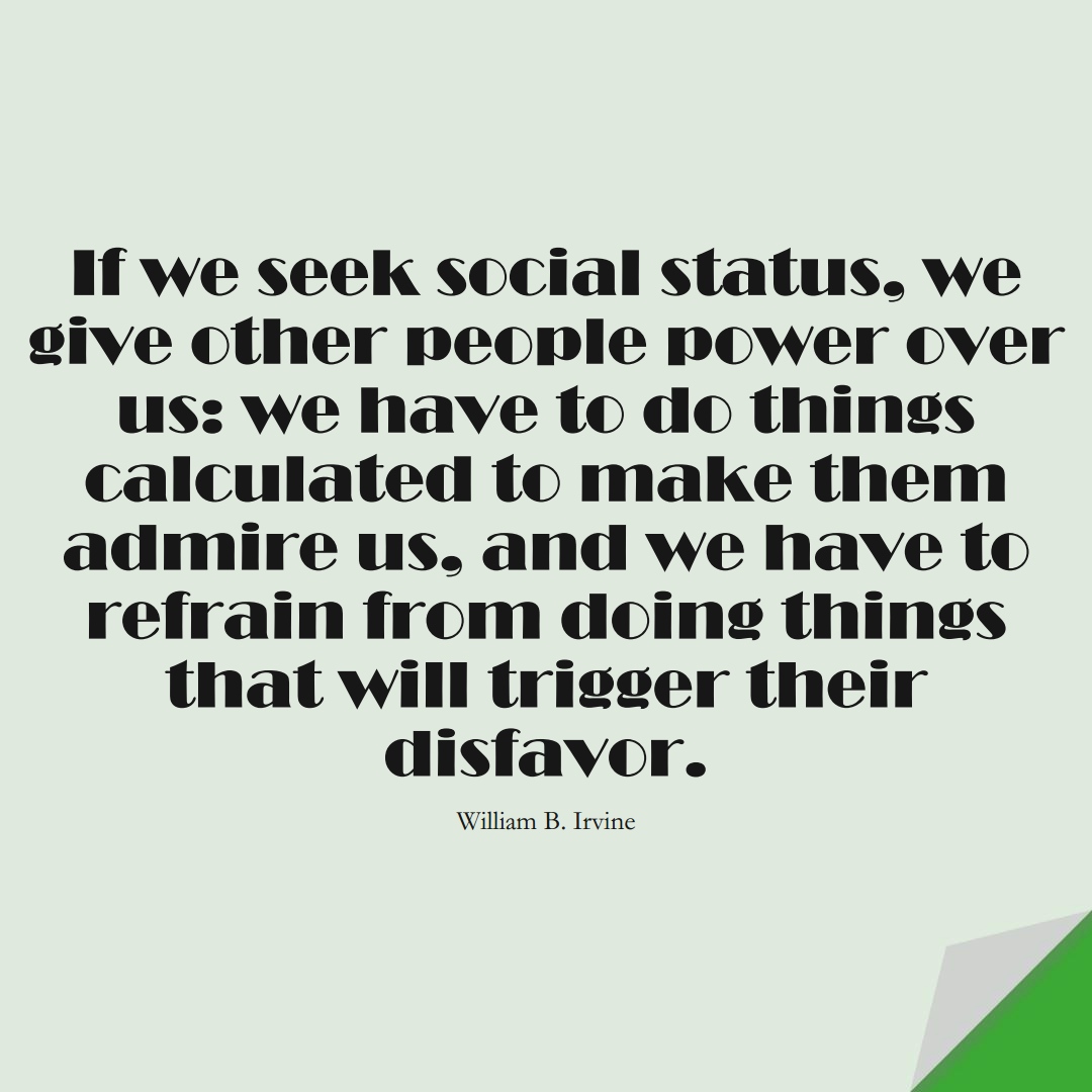 If we seek social status, we give other people power over us: we have to do things calculated to make them admire us, and we have to refrain from doing things that will trigger their disfavor. (William B. Irvine);  #StoicQuotes