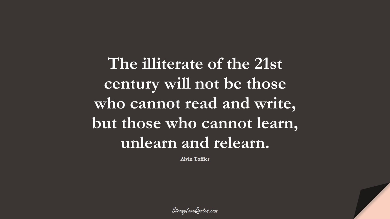 The illiterate of the 21st century will not be those who cannot read and write, but those who cannot learn, unlearn and relearn. (Alvin Toffler);  #LearningQuotes