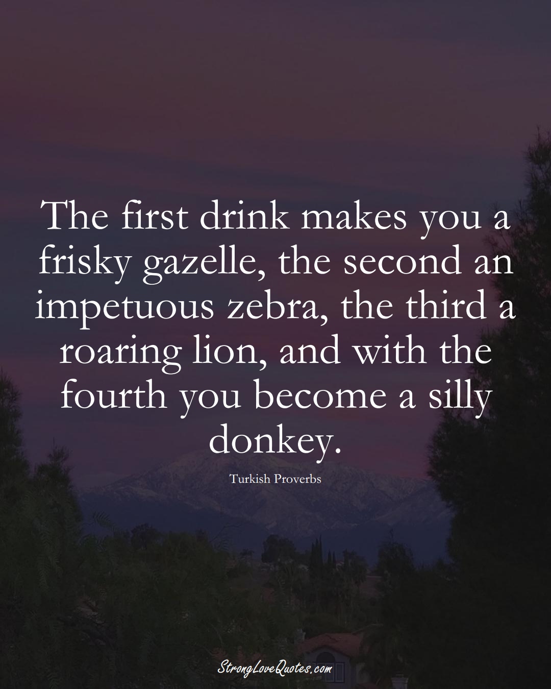 The first drink makes you a frisky gazelle, the second an impetuous zebra, the third a roaring lion, and with the fourth you become a silly donkey. (Turkish Sayings);  #MiddleEasternSayings