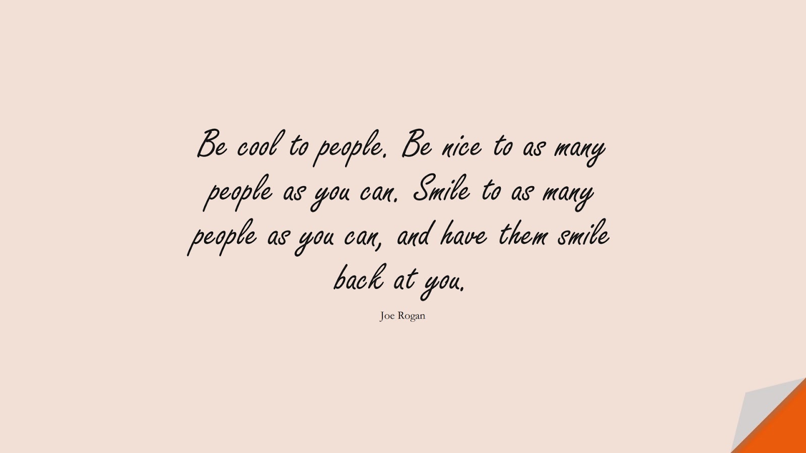 Be cool to people. Be nice to as many people as you can. Smile to as many people as you can, and have them smile back at you. (Joe Rogan);  #FamousQuotes