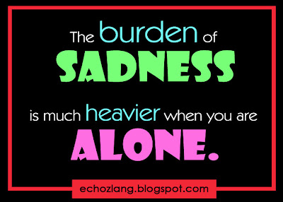 The burden of sadness is much  heavier when you are alone.