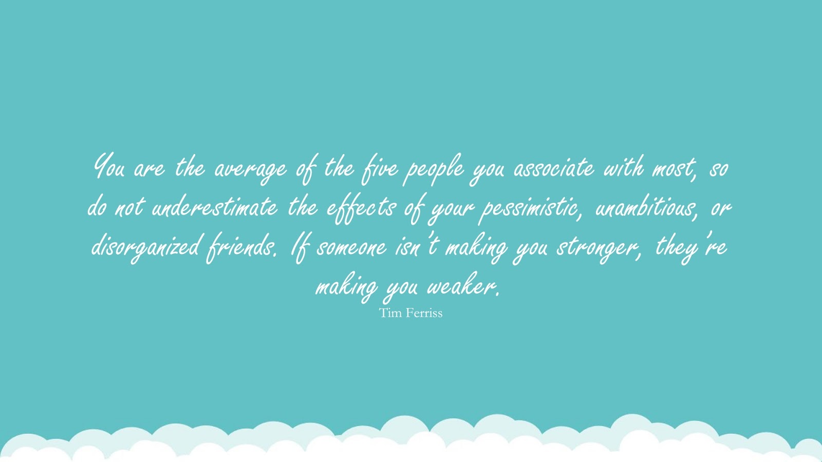 You are the average of the five people you associate with most, so do not underestimate the effects of your pessimistic, unambitious, or disorganized friends. If someone isn’t making you stronger, they’re making you weaker. (Tim Ferriss);  #TimFerrissQuotesandSayings