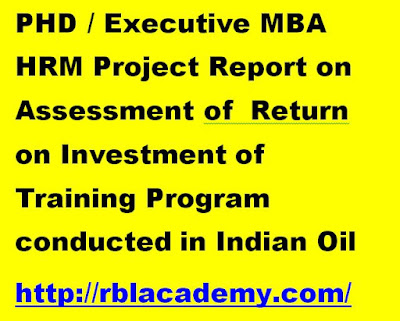 PHD / Executive MBA HRM Project Report on Assessment of  Return on Investment of Training Program conducted in Indian Oil  http://rblacademy.com/- This study is aimed at testing the feasibility of a Return on Investment (ROI) model within the organization so that the success of a training programme or a set of training programmes can be measured more accurately in monetary terms, thus enabling the management to understand the direct impact on the business bottom-line as a causal effect of the training imparted.