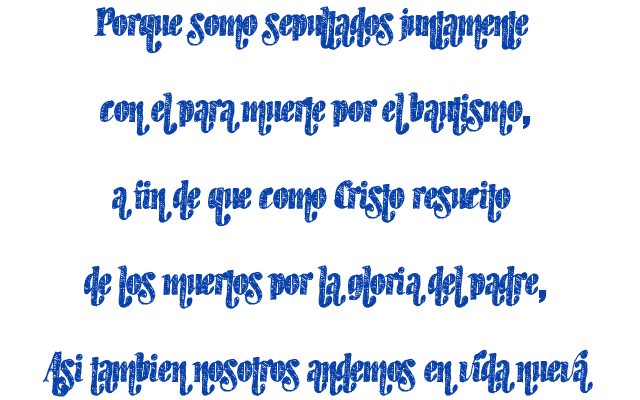 Porque somo sepultados juntamente con él para muerte por el bautismo, a fin de que como Cristo resucitó de los muertos por la gloria del padre, Así también nosotros andemos en vida nueva Porque somo sepultados juntamente con él para muerte por el bautismo, a fin de que como Cristo resucitó de los muertos por la gloria del padre, Así también nosotros andemos en vida nueva