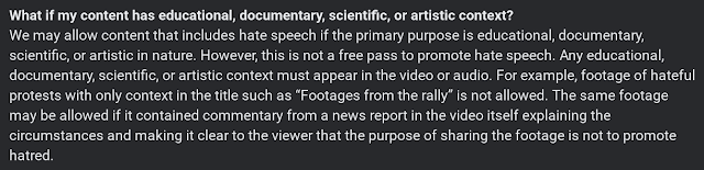 We may allow content that includes hate speech if the primary purpose is educational, documentary, scientific, or artistic in nature. However, this is not a free pass to promote hate speech. Any educational, documentary, scientific, or artistic context must appear in the video or audio. For example, footage of hateful protests with only context in the title such as “Footages from the rally” is not allowed. The same footage may be allowed if it contained commentary from a news report in the video itself explaining the circumstances and making it clear to the viewer that the purpose of sharing the footage is not to promote hatred.