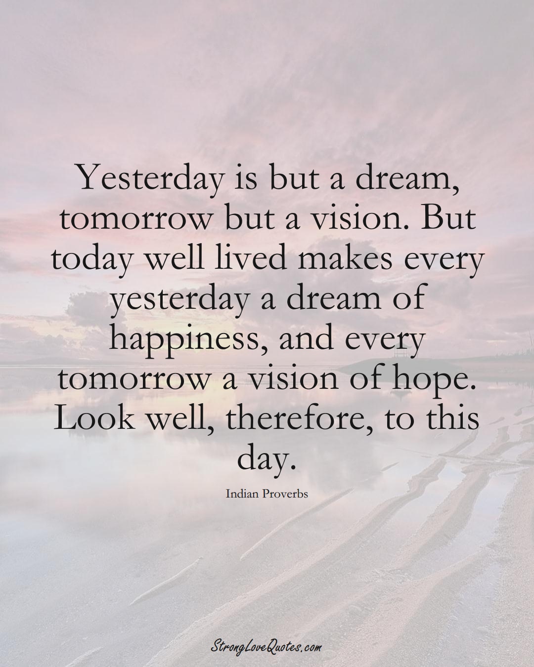 Yesterday is but a dream, tomorrow but a vision. But today well lived makes every yesterday a dream of happiness, and every tomorrow a vision of hope. Look well, therefore, to this day. (Indian Sayings);  #AsianSayings