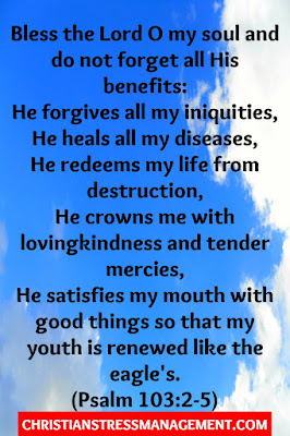 Bless the Lord O my soul and do not forget all His benefits:  He forgives all my iniquities,  He heals all my diseases,  He redeems my life from destruction,  He crowns me with lovingkindness and tender mercies,  He satisfies my mouth with good things  So that my youth is renewed like the eagle's. (Psalm 103:2-5)