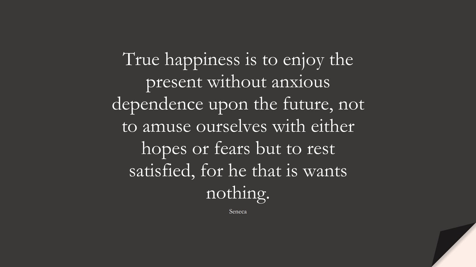True happiness is to enjoy the present without anxious dependence upon the future, not to amuse ourselves with either hopes or fears but to rest satisfied, for he that is wants nothing. (Seneca);  #FearQuotes
