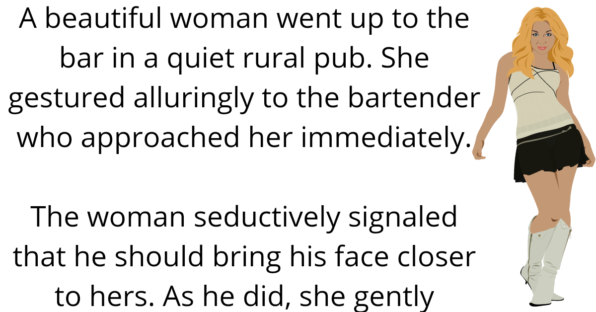 A beautiful woman went up to the bar in a quiet rural pub. She gestured alluringly to the bartender who approached her immediately.    The woman seductively signaled that he should bring his face closer to hers. As he did, she gently caressed his full beard.