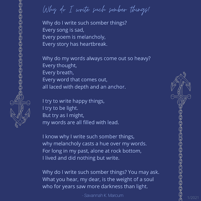 Why do I write such somber things?  Why do I write such somber things? Every song is sad, Every poem is melancholy, Every story has heartbreak.  Why do my words always come out so heavy? Every thought,  Every breath,  Every word that comes out,  all laced with depth and an anchor.   I try to write happy things, I try to be light.  But try as I might,  my words are all filled with lead.   I know why I write such somber things, why melancholy casts a hue over my words.  For long in my past, alone at rock bottom,  I lived and did nothing but write.   Why do I write such somber things? You may ask.  What you hear, my dear, is the weight of a soul who for years saw more darkness than light.   -skm  1/4/21