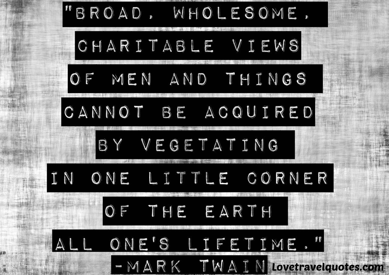Broad, wholesome, charitable views of men and things cannot be acquired by vegetating in one little corner of the earth all one's lifetime