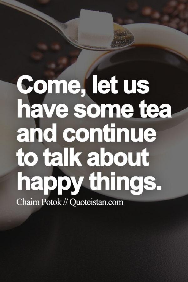 Come, let us have some tea and continue to talk about happy things.