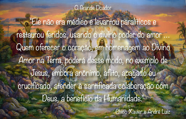 "Ele não era médico e levantou paralíticos e restaurou feridos, usando o divino poder do amor.  Não era advogado e elegeu-se o supremo defensor de todos os injustiçados do mundo.  Não possuía fazenda e estabeleceu novo reino na Terra.  Não improvisava festas e consolou os tristes e reergueu o bom ânimo das almas desesperadas.  Não era professor consagrado e fez-se o Mestre da Evolução e do Aprimoramento da Humanidade.  Não era Doutor da Lei e criou a universidade sublime do bem para todos os espíritos de boa vontade.  Padecendo amarguras — reconfortou a muitos.  Tolerando aflições — semeou a fé e a coragem.  Abatido — curou as chagas morais do povo.  Supliciado — expediu a mensagem do perdão e do amor, em todas as direções.  Esquecido pelos mais amados — ensinou a fraternidade e o reconhecimento.  Vencido na cruz — revelou a vitória da vida eterna, em plena e gloriosa ressurreição, renovando os destinos das nações e santificando o caminho dos povos.  Ele não era, portanto, rico e engrandeceu os celeiros dos séculos.  Quem oferecer o coração, em homenagem ao Divino Amor na Terra, poderá desse modo, no exemplo de Jesus, embora anônimo, aflito, apagado ou crucificado, atender à santificada colaboração com Deus, a benefício da Humanidade."    Chico Xavier e André Luiz - Taça de Luz - Lição 33