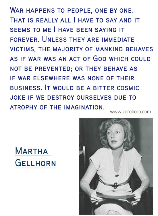 Martha Gellhorn Quotes. Martha Gellhorn Feminism Quotes, Martha Gellhorn Love Quotes, Martha Gellhorn Marriage Quotes, Martha Gellhorn Injustice Quotes. Martha Gellhorn History Quotes, Martha Gellhorn Learning Quotes, & Martha Gellhorn Travel Quotes. Martha Gellhorn Books/Letters Writing