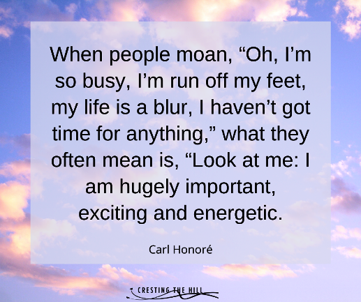 When people moan, “Oh, I’m so busy, I’m run off my feet, my life is a blur, I haven’t got time for anything,” what they often mean is, “Look at me: I am hugely important, exciting and energetic. Carl Honore quote
