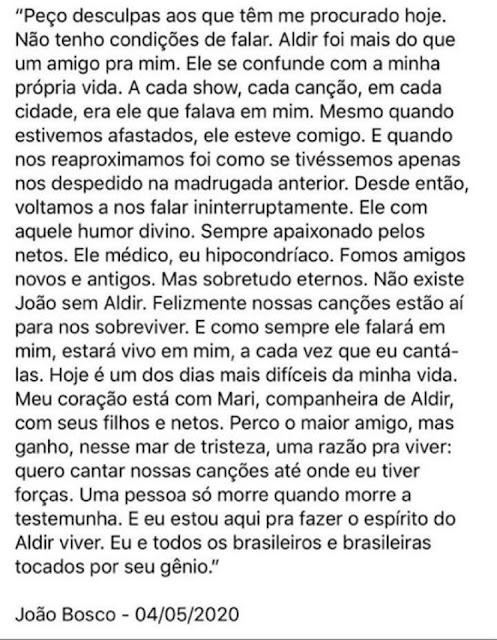 Ontem (04), em homenagem ao Aldir Blanc, prometi não escrever sobre gente ruim. Hoje escrevo!   O Brasil perdeu dois grandes artistas em um dia só: Flávio Migliaccio e o já citado Aldir, um dos poucos ídolos que tenho.  O governo brasileiro não emitiu nada, nem uma fria nota de pesar pelo passamento de dois ídolos nacionais.  Aldir Blanc, se fosse americano, francês, inglês, alemão, argentino,espanhol ou italiano, teria recebido todas as honras que fossem possíveis prestar a um artista do seu tamanho.  Aqui, em "Macunaíma", nada... nem um pio de dona Regina Duarte, a ministra da Cultura, que trabalhou por décadas com Flávio Migliaccio. Li que ela ficou com medo da reação de seu "fuhrer" Jair Bolsonaro. Quanta covardia!  Que gente feia! Má! Insensível! Covarde!  Um dia, em breve futuro, em algum boteco de alguma esquina da Zona Norte do Rio, uma turma de boêmios vai estar cantando esses versos do lindo samba Mestre Sala dos Mares, do Aldir:  Rubras cascatas jorravam das costas dos negros Pelas pontas das chibatas Inundando o coração de toda a tripulação Que a exemplo do marinheiro gritava: Não  Glória aos piratas, às mulatas, às sereias Glória à farofa, à cachaça, às baleias Glórias a todas as lutas inglórias Que através da nossa história  Não esquecemos jamais Salve o Almirante Negro Que tem por monumento As pedras pisadas do cais  Bem lá no fundo do boteco, na suja lata de lixo da História, estarão a Regina, o Bozo, e toda essa gente má que infelicita o Brasil. Tão mediocremente pequenos e mesquinhos que foram incapazes, em nome do Estado brasileiro, de homenagearem dois grandes artistas que tantas alegrias deram ao nosso povo.  No quadro, a linda despedida do João Bosco ao seu parceiro Aldir Blanc.