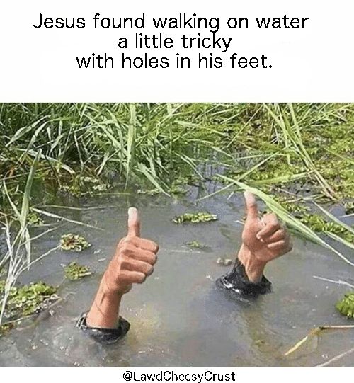 Jesus found walking on water a little tricky with holes in his feet but he was OK