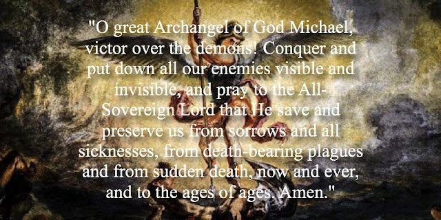 "O great Archangel of God Michael, victor over the demons! Conquer and put down all our enemies visible and invisible, and pray to the All-Sovereign Lord that He save and preserve us from sorrows and all sicknesses, from death-bearing plagues and from sudden death, now and ever, and to the ages of ages. Amen."