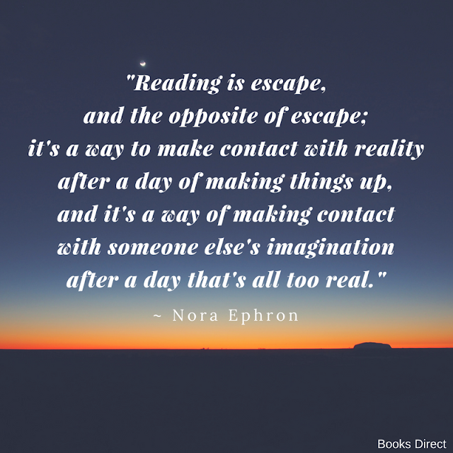 "Reading is escape, and the opposite of escape; it's a way to make contact with reality after a day of making things up, and it's a way of making contact with someone else's imagination after a day that's all too real." ~ Nora Ephron