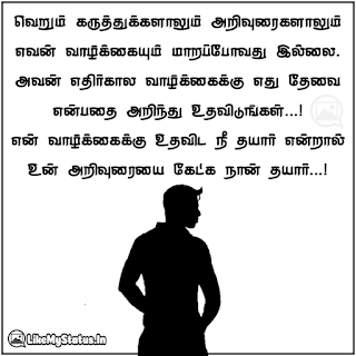 வெறும் கருத்துக்களாலும் அறிவுரைகளாலும் எவன் வாழ்க்கையும் மாறப்போவது இல்லை. அவன் எதிர்கால வாழ்க்கைக்கு எது தேவை என்பதை அறிந்து உதவிடுங்கள்...! என் வாழ்க்கைக்கு உதவிட நீ தயார் என்றால் உன் அறிவுரையை கேட்க நான் தயார்...!