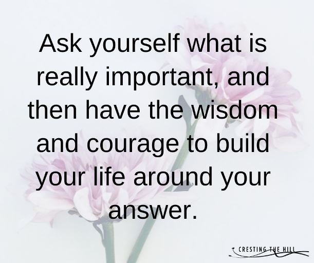 Ask yourself what is really important, and then have the wisdom and courage to build your life around your answer.