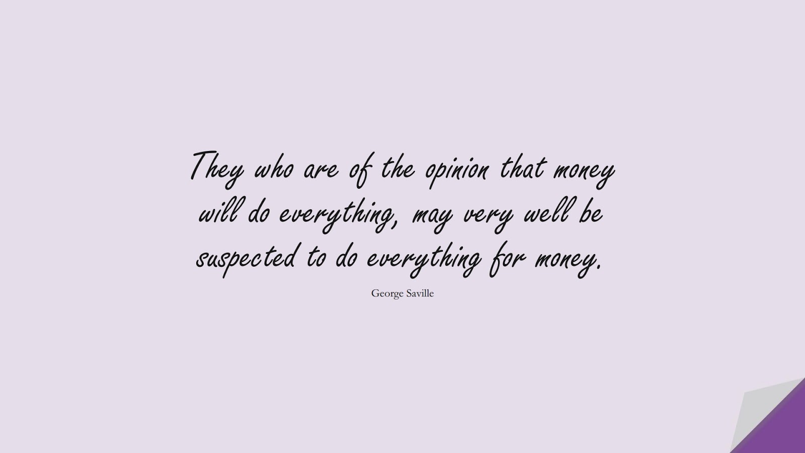 They who are of the opinion that money will do everything, may very well be suspected to do everything for money. (George Saville);  #MoneyQuotes