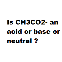 Is CH3CO2- an acid or base or neutral ? Is CH3CO2- an acid or base or neutral ?