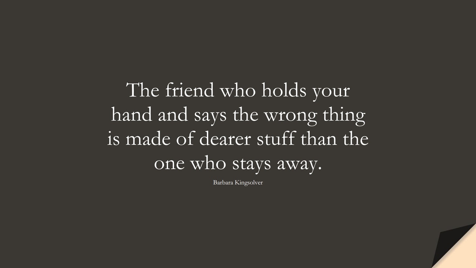 The friend who holds your hand and says the wrong thing is made of dearer stuff than the one who stays away. (Barbara Kingsolver);  #FriendshipQuotes