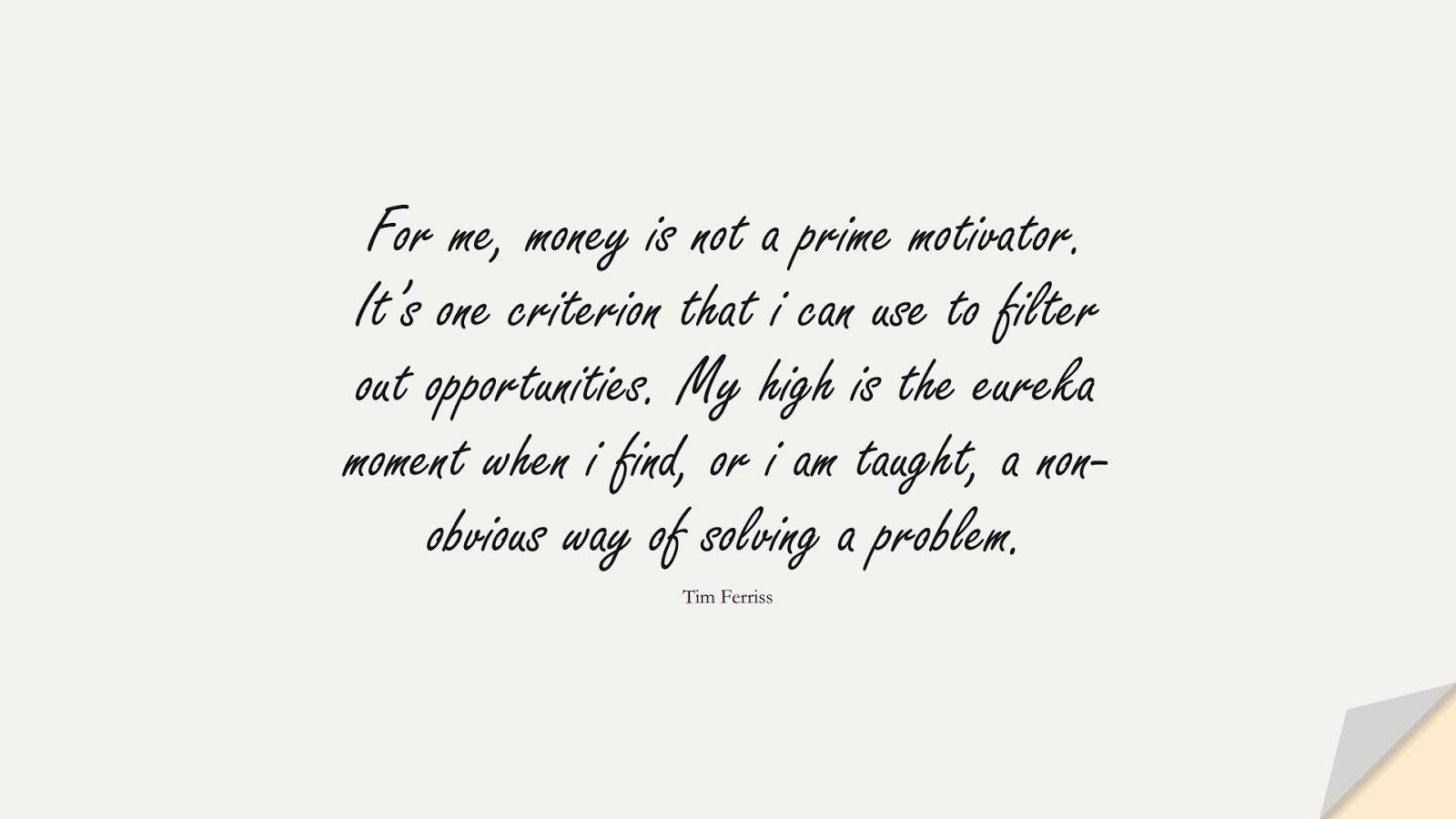 For me, money is not a prime motivator. It’s one criterion that i can use to filter out opportunities. My high is the eureka moment when i find, or i am taught, a non-obvious way of solving a problem. (Tim Ferriss);  #TimFerrissQuotes
