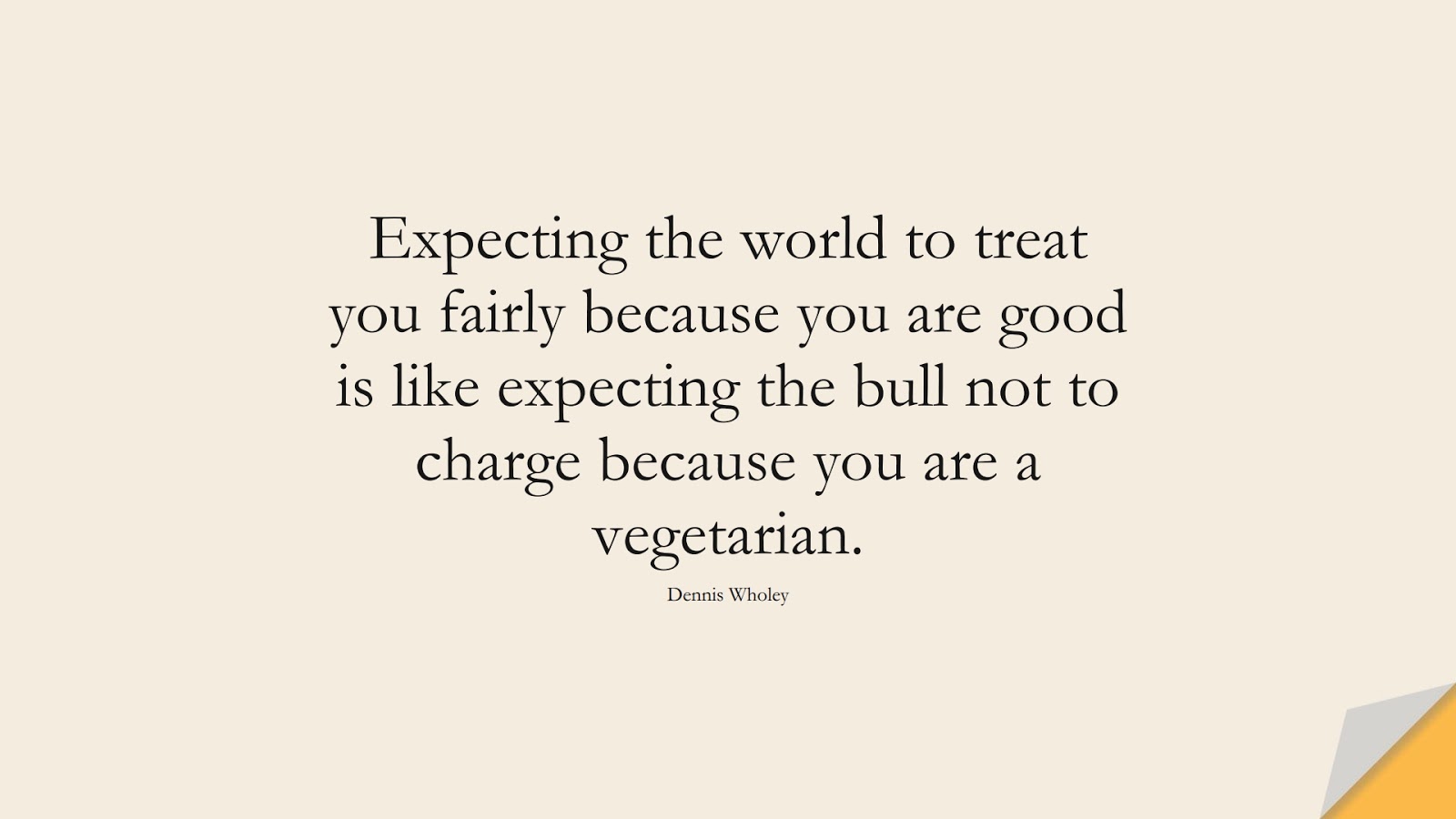 Expecting the world to treat you fairly because you are good is like expecting the bull not to charge because you are a vegetarian. (Dennis Wholey);  #InspirationalQuotes