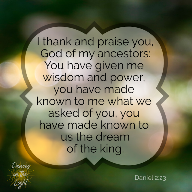Daniel 2:23 I thank and praise you, God of my ancestors: You have given me wisdom and power, you have made known to me what we asked of you, you have made known to us the dream of the king. Daniel 2:23