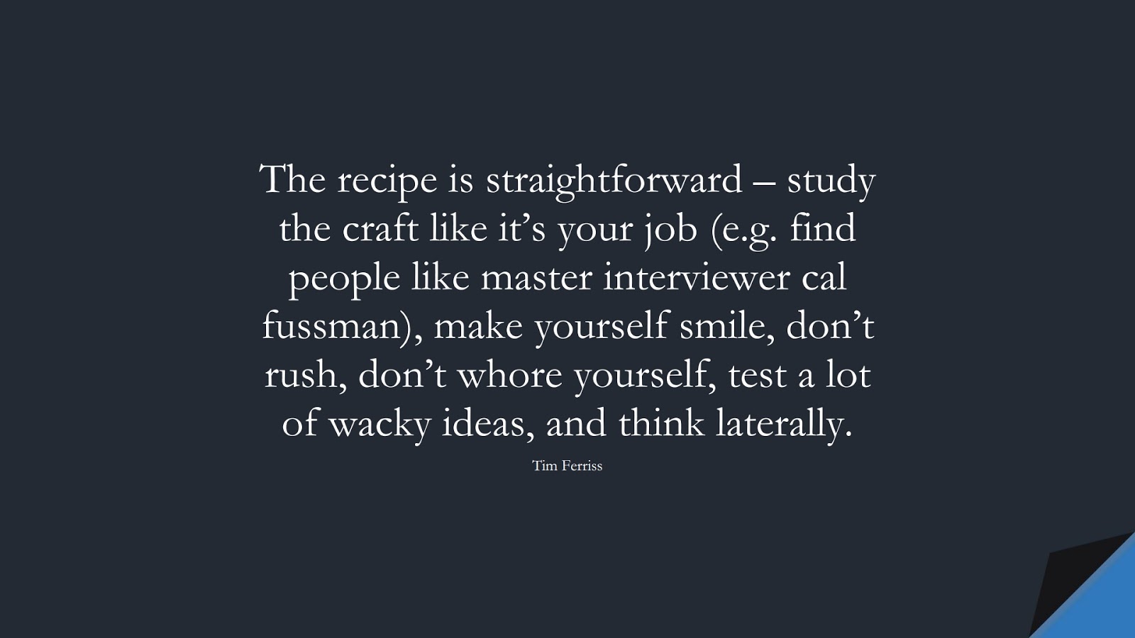 The recipe is straightforward – study the craft like it’s your job (e.g. find people like master interviewer cal fussman), make yourself smile, don’t rush, don’t whore yourself, test a lot of wacky ideas, and think laterally. (Tim Ferriss);  #TimFerrissQuotes