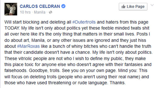 Will start blocking and deleting all ‪#‎Dutertrolls‬ and haters from this page TODAY. My life isn't only about politics yet these feeble minded twats shit all over here like it's the only thing that matters in their small lives. Posts I do about art, Manila, or any other issues are ignored and they just hiss about ‪#‎MarRoxas‬ like a bunch of whiny bitches who can't handle the truth that their candidate doesn't have a chance. My life isn't only about politics. These vitriolic people are not who I wish to define my public, they make this place toxic for anyone else who doesn't agree with their fantasies and falsehoods. Goodbye, trolls. See you on your own page. Mind you: This will focus on deleting trolls (people who aren't using their real name) and those who have used threatening or rude language. Thanks.