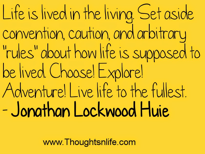 Life is lived in the living. Set aside convention, caution, and arbitrary "rules" about how life is supposed to be lived. Choose! Explore! Adventure! Live life to the fullest. - Jonathan Lockwood Huie