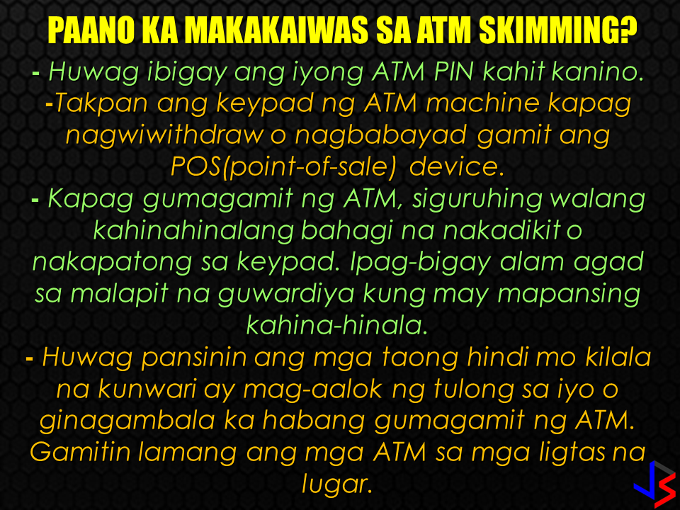 BDO apologized to their clients who will surely experience inconvenience due to the blocking of ATM (automated teller machine) debit and cash cards following an increasing reports of data skimming.  BDO is the largest bank in the Philippines in terms of assets. It has 3,700 ATMs in service all over the country. However, BDO did not disclosed as exactly how many cards are being compromised. Instead, they offered alternatives like over-the-counter withdrawals being allowed  at their branches nationwide.  The compromised ATM cards will also be replaced immediately for free. Some slected BDO branches are open even on Saturdays. "Advertisements" Two months ago, the bank has experienced similar skimming issue affected seven out of their 3,700 ATM machines which resulted in questionable transactions.  In a Senate inquiry on June 21, "skimming is the unauthorized copying of the magnetic stripe information of the ATM cards," BDO Transaction Banking Group Executive Vice President Edwin Romualdo Reyes said . BDO assures its clients that they will be protected by the bank against these schemes but they need to be equally vigilant.  What is Skimming? It is the illegal copying of information from the magnetic stripe of an ATM Debit Card, a Cash Card, or a Credit Card. Successful skimming requires both the card data and the PIN. This usually happens in shops, restaurants, gas stations, and other establishments where we use our cards for payment.  How is it done? At an ATM, skimmers use two devices: Dummy card reader attached to the machine’s original card slot Device that records the PIN which is either a mini camera or an ATM keypad overlay Perpetrators usually loiter nearby and wait for the victims to use their cards. They will remove the skimming devices after use and copy the captured data into a blank card for account takeover.  How can you prevent yourself from ATM skimming? Never share your ATM PIN with anyone. Cover the keypad when keying in your PIN at an ATM or point-of-sale (POS) terminal. When using an ATM, look out for the unusual such as a jutting card reader or a small camera that may seem out of place. Lift the keypad to ensure that there is no overlay. Inform the nearest security guard if you find anything unusual on the ATM machine you are using Do not entertain strangers offering assistance or distracting you while using the ATM. Transact only in safe areas.   The Bangko Sentral has ordered all banks to convert their ATM systems into a more secured system such the Europay, MasterCard Visa (EMV) is currently using. EMV cards have an embedded chip that allows more protection allowing the cardholder's information secured from identity theft. Sources: CNN Philippines, BDO "Sponsored Links" Read More:       ©2017 THOUGHTSKOTO www.jbsolis.com SEARCH JBSOLIS, TYPE KEYWORDS and TITLE OF ARTICLE at the box below