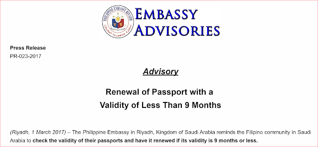 OFWs in SAUDI, Embassy Reminds You To Renew Your Passport 9 Months Before Expiration. Many countries, especially in the Middle East, require your passport to be valid for 6 months before your departure date. Example, if you are travelling back to the Philippines in December 2017, your passport should be valid at least  April 2018. If your passport is expiring earlier than that, chances are, you won't be able to leave Saudi Arabia because immigration will not allow you to leave Saudi Arabia especially if you have re-entry visa, or airlines will refuse you to board your flight. "The Philippine Embassy in Riyadh, Kingdom of Saudi Arabia reminds the Filipino community in Saudi Arabia to check the validity of their passports and have it renewed if its validity is 9 months or less.  As a matter of policy, the Embassy discourages the extension of ePassports due to the fact that some foreign governments do not recognize the extension stamp, opting to stick to the validity date as stored in the chip of the ePassport. To avoid any inconvenience, Filipinos in Saudi Arabia who wish to renew their passports should obtain an appointment by accessing the Embassy’s official website at, www.riyadhpe.dfa.gov.ph."  This is probably because of the delayed or backlog in the printing of new e-passport which until now, the DFA has yet to resolve.